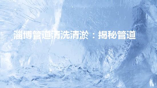淄博管道清洗清淤：揭秘管道中的秘密，你知道嗎？ - 副本